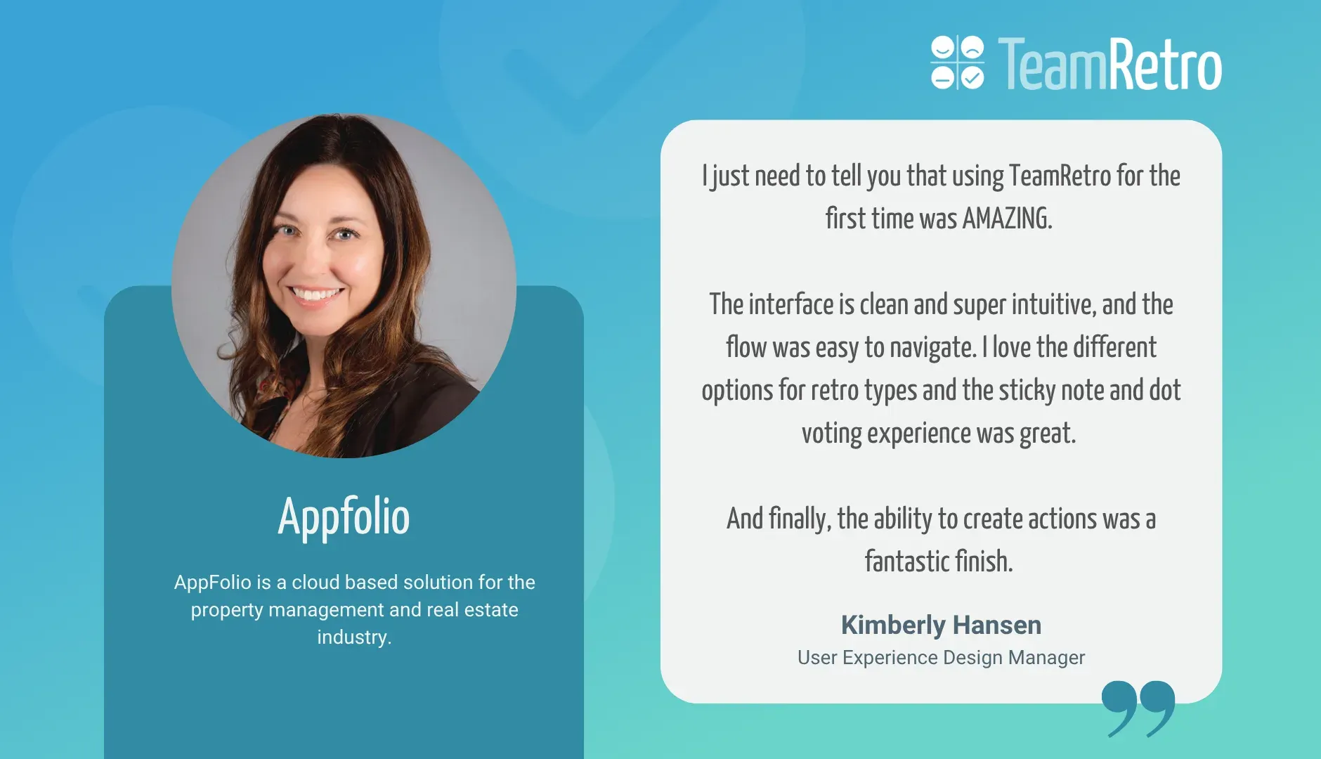 Kim Hansen, User Experience Design Manager, Appfolio: “I just need to tell you that using TeamRetro for the first time was AMAZING. The interface is clean and super intuitive, and the flow was easy to navigate. I love the different options for retro types and the sticky note and dot voting experience was great. And finally, the ability to create actions was a fantastic finish.”