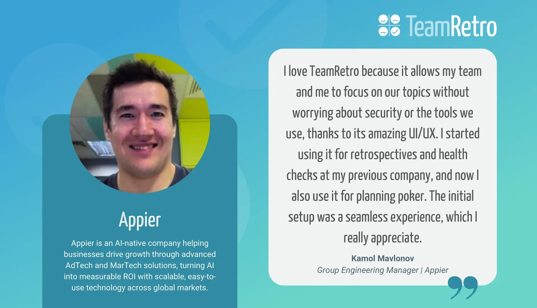 Kamol Mavlonov, Group Engineering Manager | Appier: “I love TeamRetro because it allows my team and me to focus on our topics without worrying about security or the tools we use, thanks to its amazing UI/UX. I started using it for retrospectives and health checks at my previous company, and now I also use it for planning poker. The initial setup was a seamless experience, which I really appreciate.”