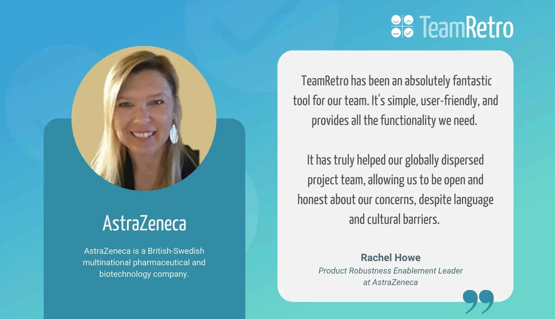 Rachel Howe, Product Robustness Enablement Leader at AstraZeneca: “TeamRetro has been an absolutely fantastic tool for our team. It's simple, user-friendly, and provides all the functionality we need. It has truly helped our globally dispersed project team, allowing us to be open and honest about our concerns, despite language and cultural barriers.”