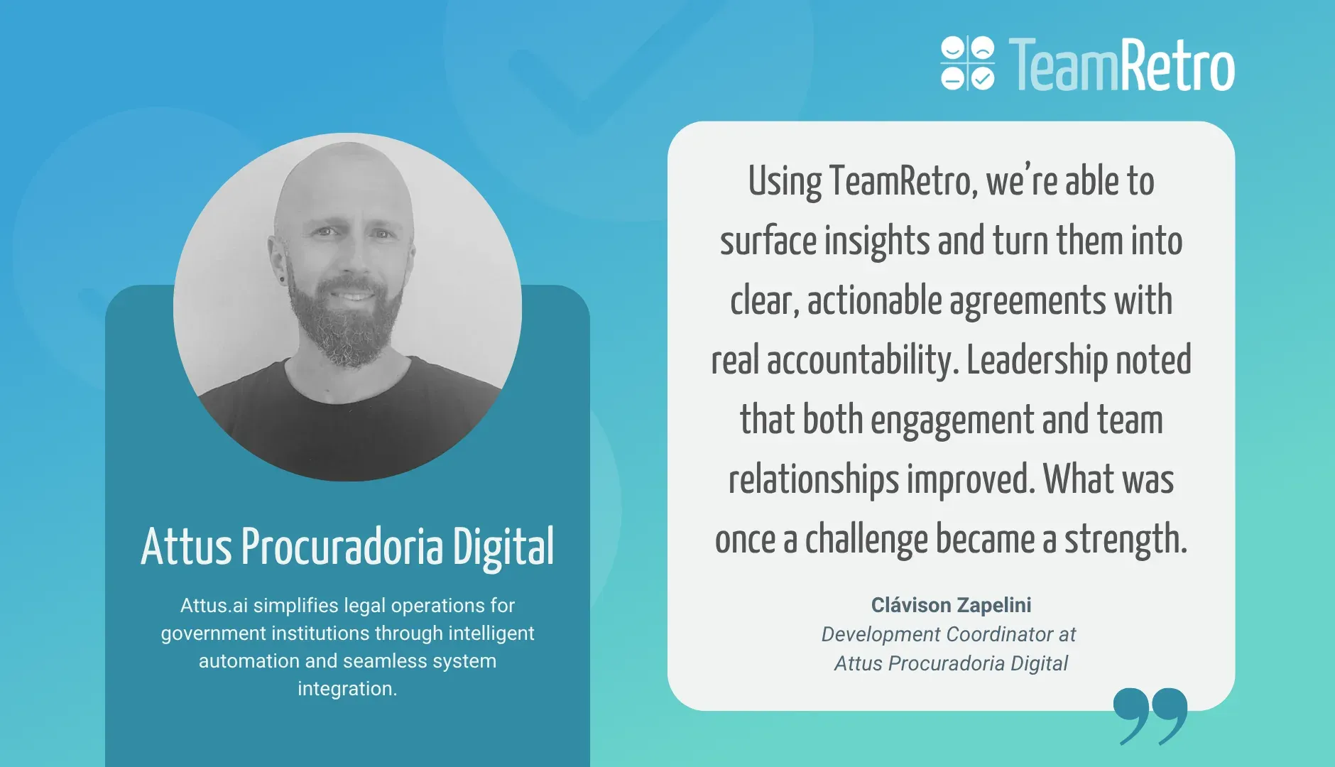 Clávison Zapelini, Development Coordinator at Attus Procuradoria Digital: “Using TeamRetro, we’re able to surface insights and turn them into clear, actionable agreements with real accountability. Leadership noted that both engagement and team relationships improved. What was once a challenge became a strength.”