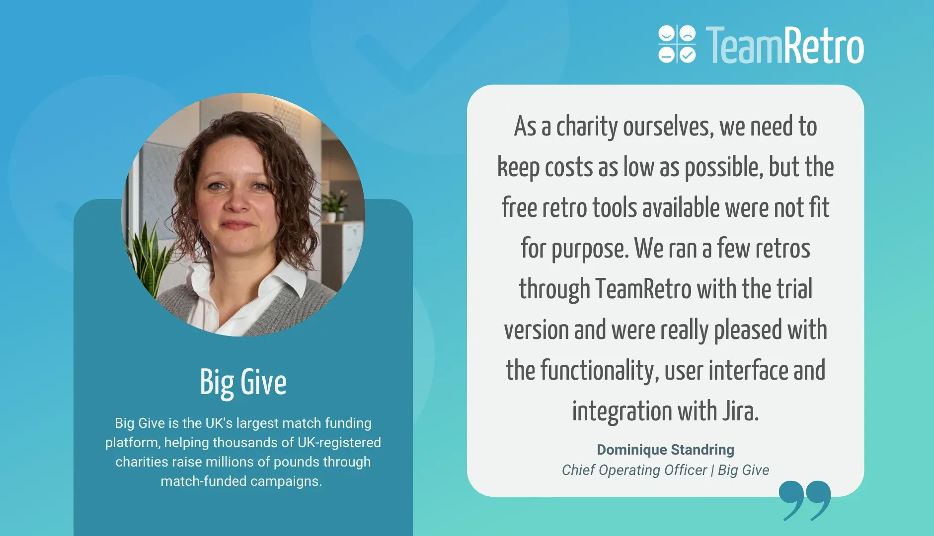 Dominique Standring, Chief Operating Officer | Big Give: “As a charity ourselves, we need to keep costs as low as possible, but the free retro tools available were not fit for purpose. We ran a few retros through TeamRetro with the trial version and were really pleased with the functionality, user interface and integration with Jira.”