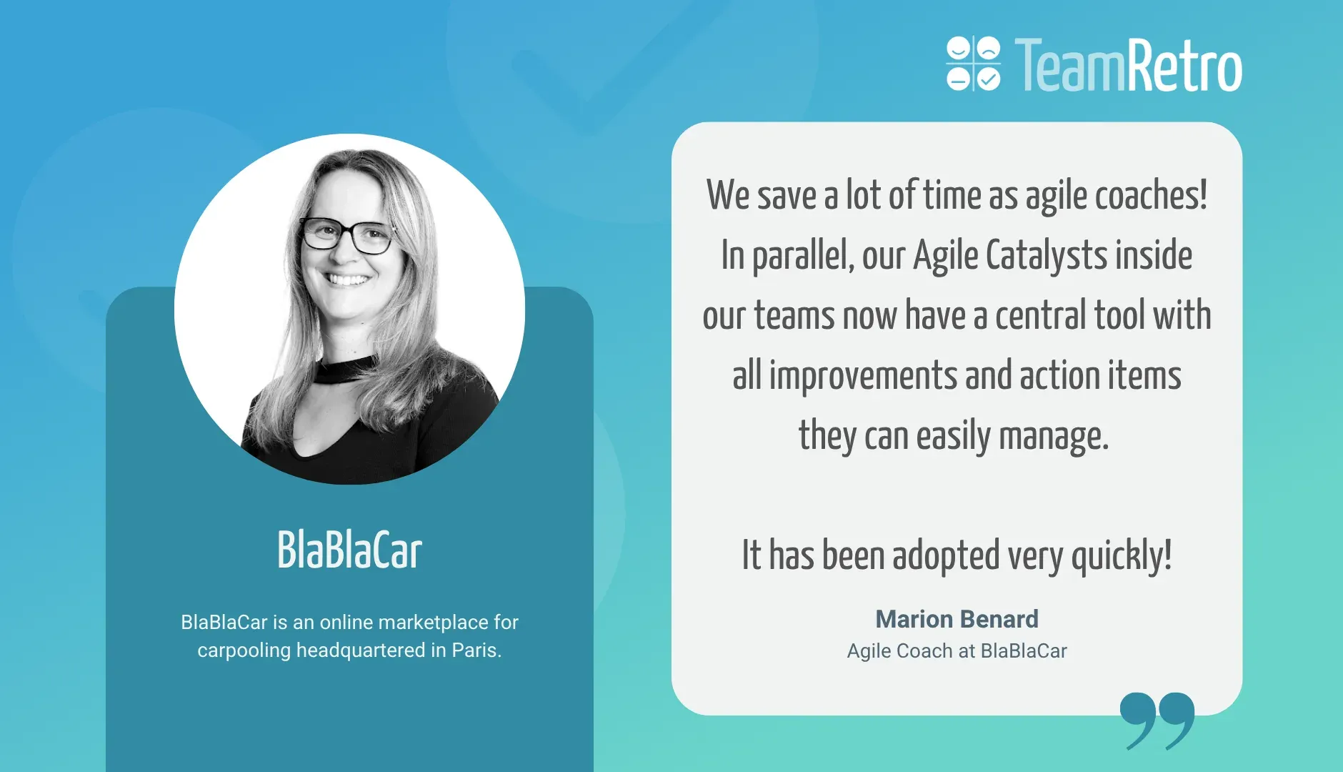 Marion Bernard, Agile Coach at BlaBlaCar: “We save a lot of time as agile coaches! In parallel, our Agile Catalysts inside our teams now have a central tool with all improvements and action items they can easily manage. It has been adopted very quickly!”