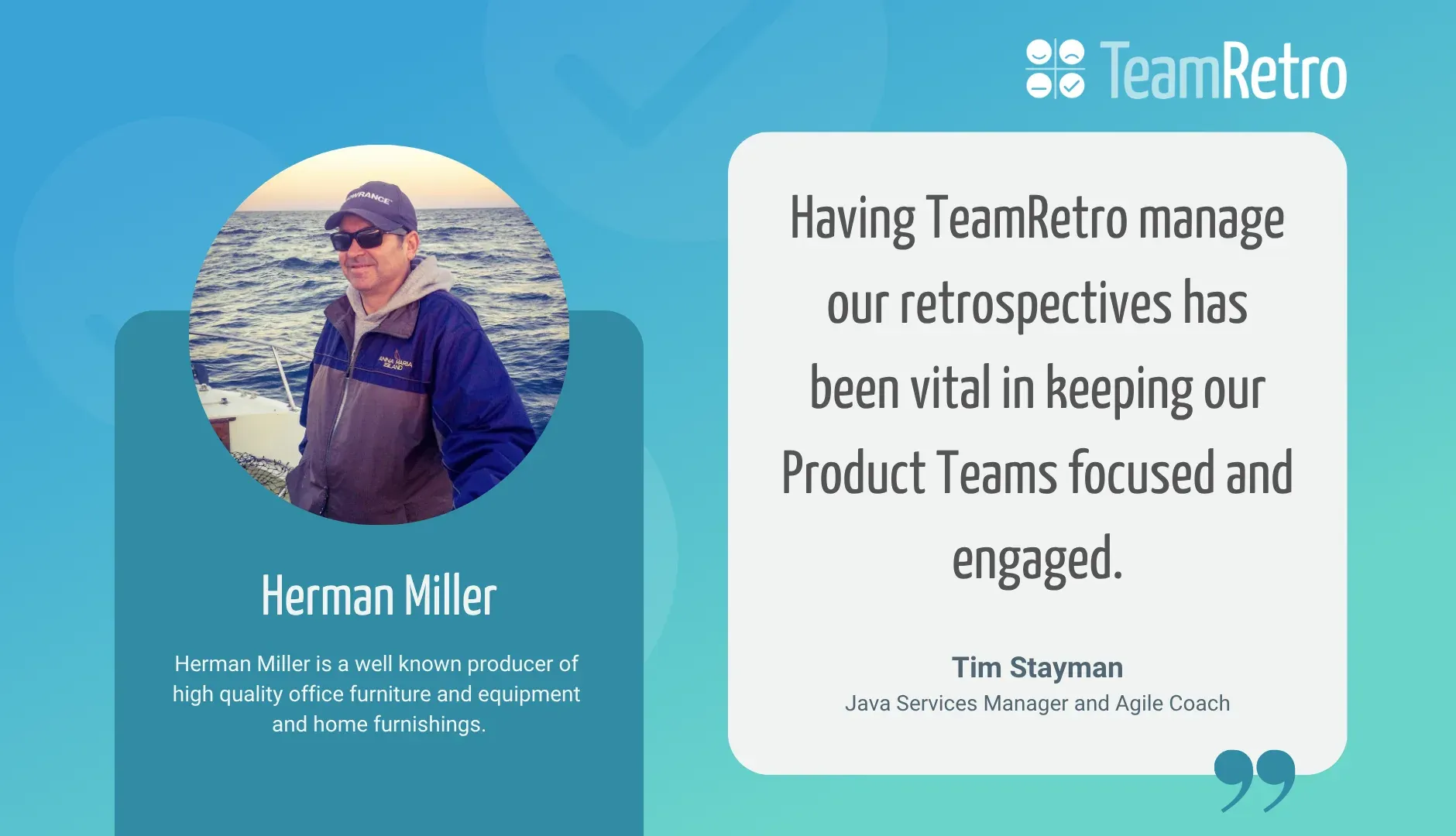 Tim Stayman, Java Services Manager and Agile Coach, Herman Miller: “Having TeamRetro manage our retrospectives has been vital in keeping our Product Teams focused and engaged.”