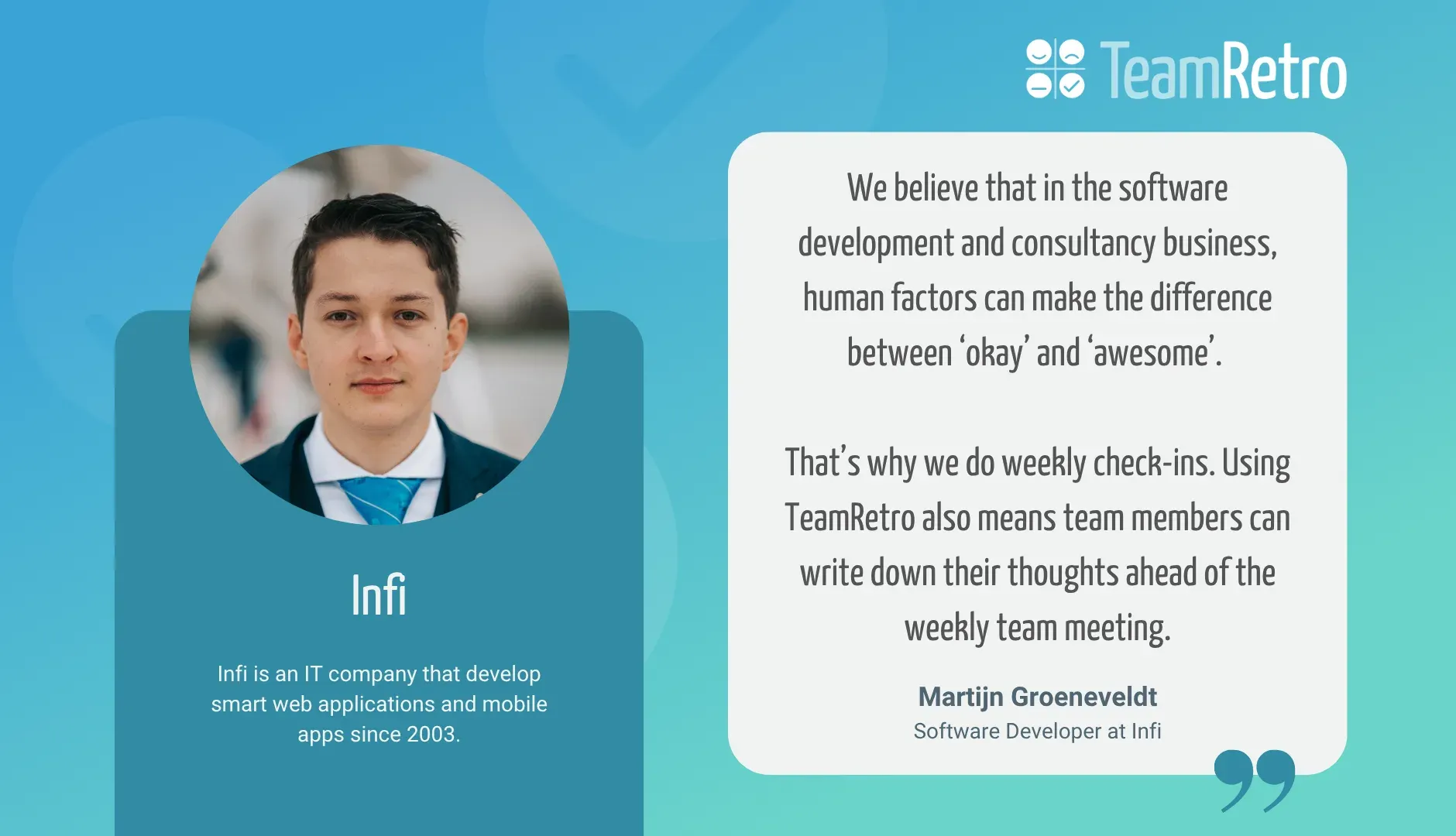 Martijn Groeneveldt, Software Developer at Infi: “We believe that in the software development and consultancy business, human factors can make the difference between ‘okay’ and ‘awesome’. That’s why we do weekly check-ins. Using TeamRetro also means team members can write down their thoughts ahead of the weekly team meeting.”
