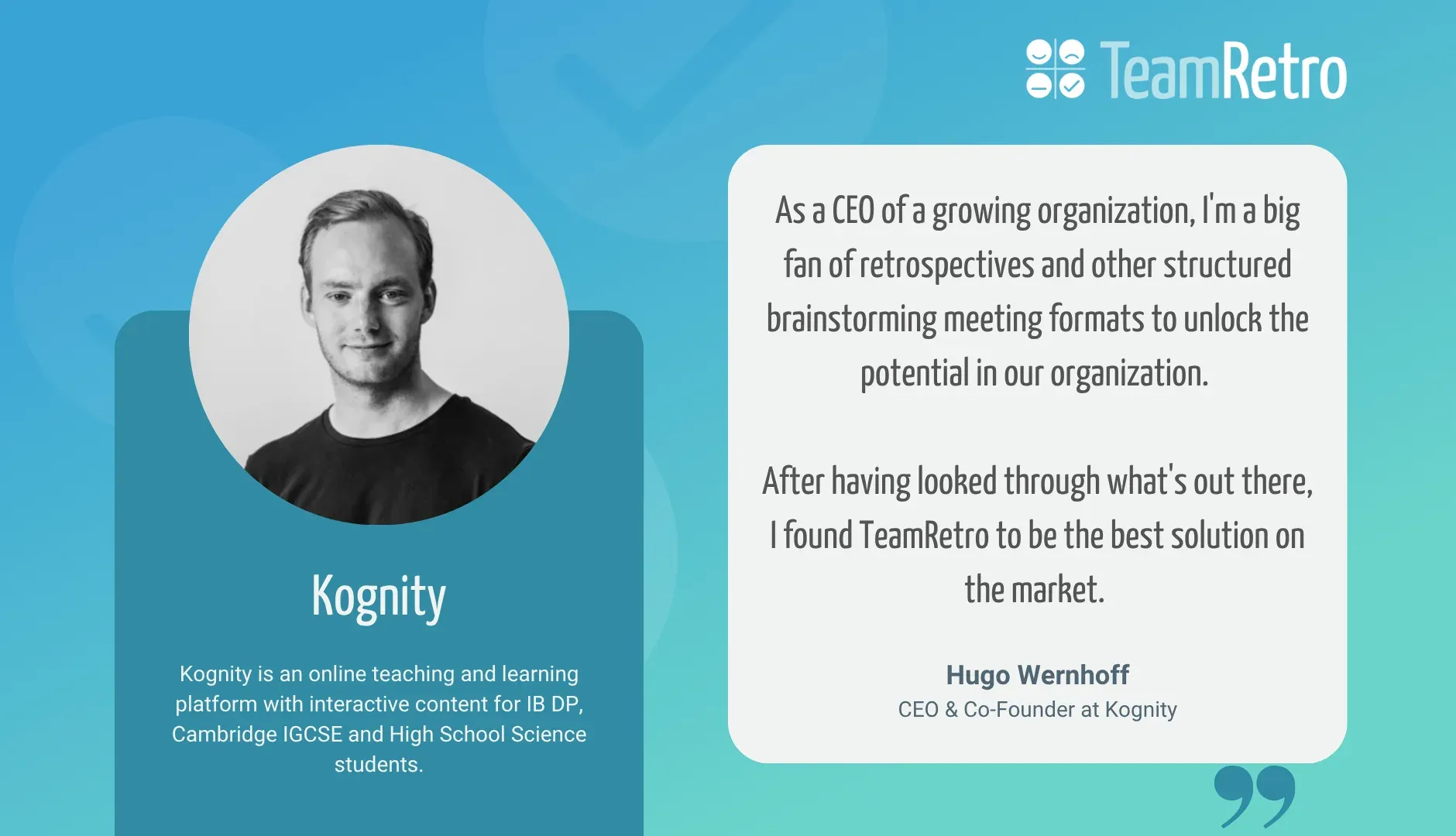 Hugo Wernhoff, CEO & Co-Founder at Kognity: “As a CEO of a growing organization, I'm a big fan of retrospectives and other structured brainstorming meeting formats to unlock the potential in our organization. After having looked through what's out there, I found TeamRetro to be the best solution on the market.”