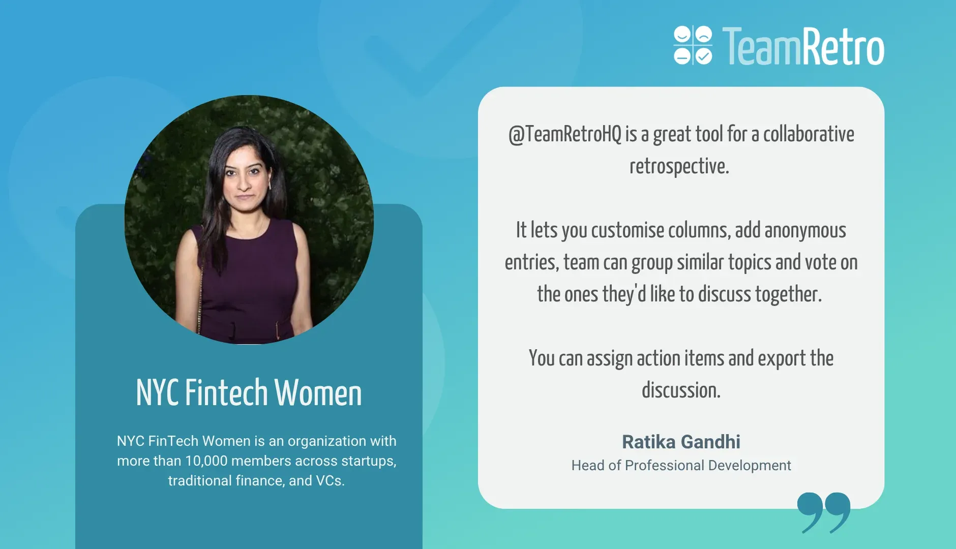 Ratika Gandhi, Head of Professional Development, NYC Fintech Women: “@TeamRetroHQ is a great tool for a collaborative retrospective. It lets you customise columns, add anonymous entries, team can group similar topics and vote on the ones they'd like to discuss together. You can assign action items and export the discussion.”
