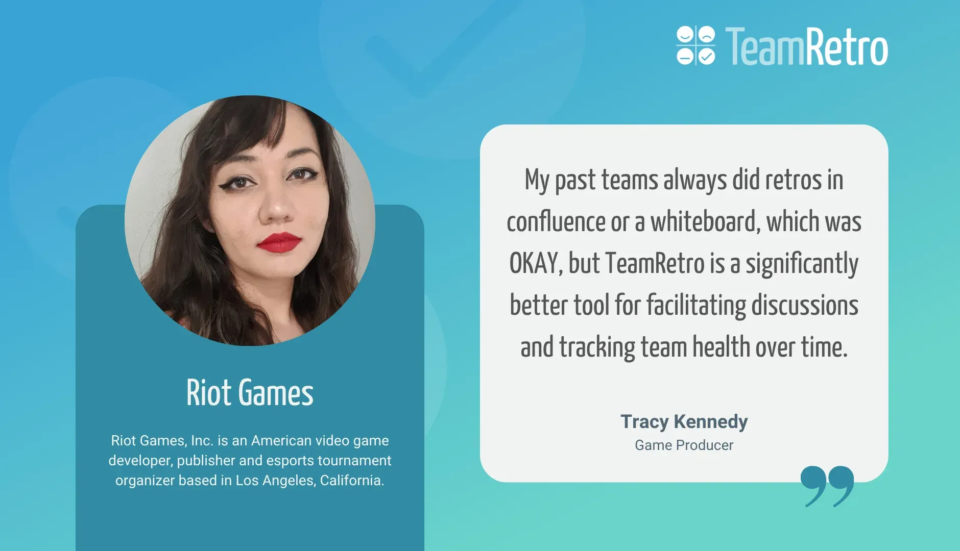Tracy Kennedy, Game Producer, Riot Games: “My past teams always did retros in confluence or a whiteboard, which was OKAY, but TeamRetro is a significantly better tool for facilitating discussions and tracking team health over time.”