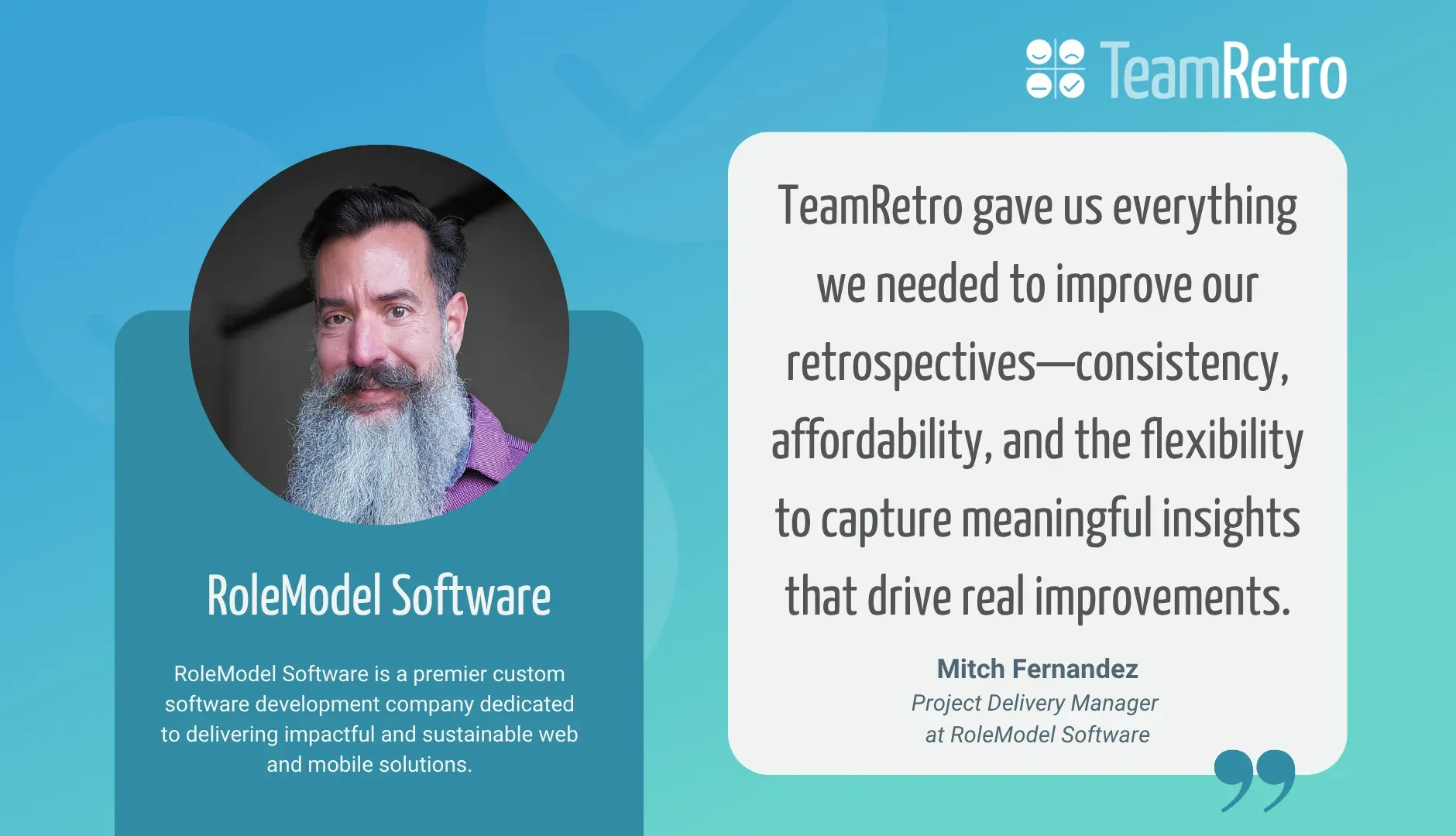 Mitch Fernandez, Project Delivery Manager at RoleModel Software: “TeamRetro gave us everything we needed to improve our retrospectives—consistency, affordability, and the flexibility to capture meaningful insights that drive real improvements.”
